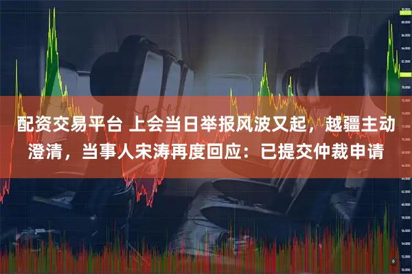 配资交易平台 上会当日举报风波又起，越疆主动澄清，当事人宋涛再度回应：已提交仲裁申请