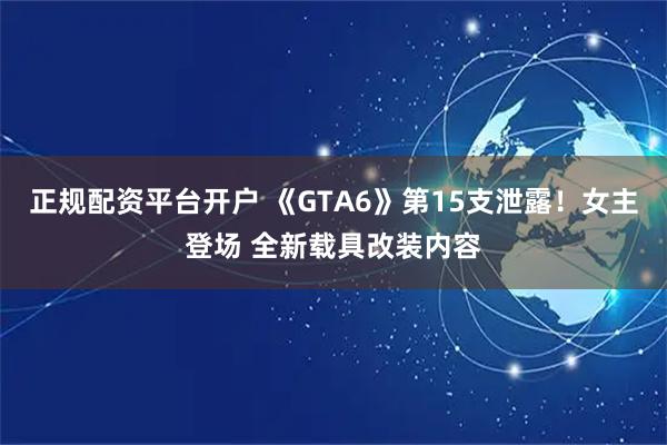 正规配资平台开户 《GTA6》第15支泄露！女主登场 全新载具改装内容
